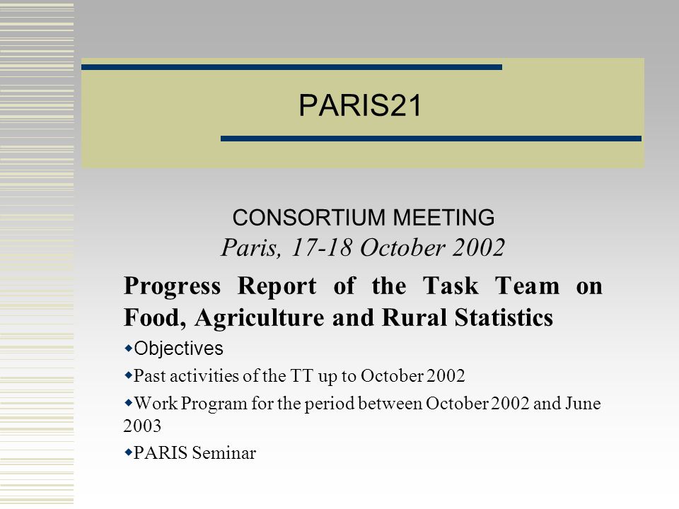 PARIS21 CONSORTIUM MEETING Paris, October 2002 Progress Report of the Task Team on Food, Agriculture and Rural Statistics  Objectives  Past activities of the TT up to October 2002  Work Program for the period between October 2002 and June 2003  PARIS Seminar