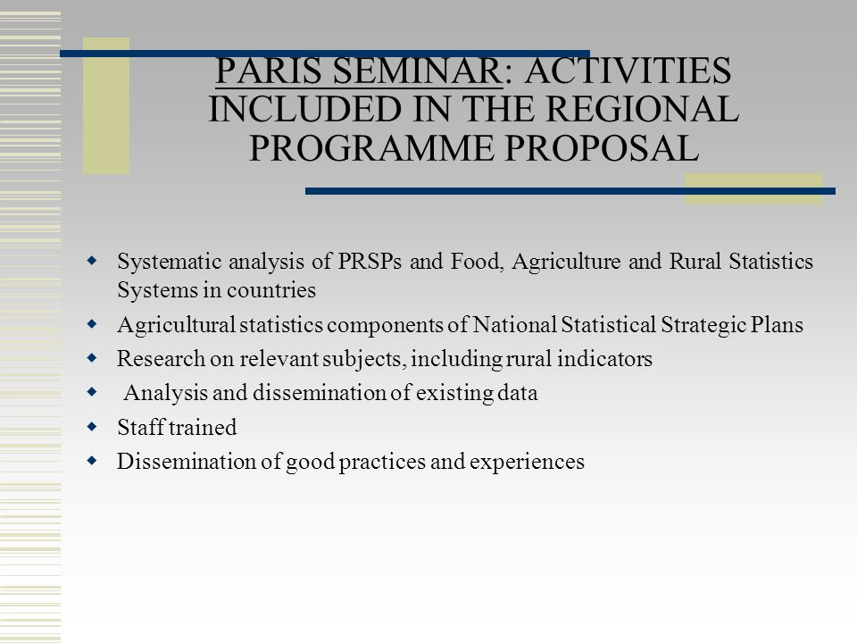 PARIS SEMINAR: ACTIVITIES INCLUDED IN THE REGIONAL PROGRAMME PROPOSAL  Systematic analysis of PRSPs and Food, Agriculture and Rural Statistics Systems in countries  Agricultural statistics components of National Statistical Strategic Plans  Research on relevant subjects, including rural indicators  Analysis and dissemination of existing data  Staff trained  Dissemination of good practices and experiences
