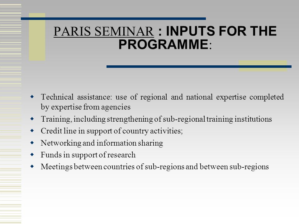 PARIS SEMINAR : INPUTS FOR THE PROGRAMME :  Technical assistance: use of regional and national expertise completed by expertise from agencies  Training, including strengthening of sub-regional training institutions  Credit line in support of country activities;  Networking and information sharing  Funds in support of research  Meetings between countries of sub-regions and between sub-regions
