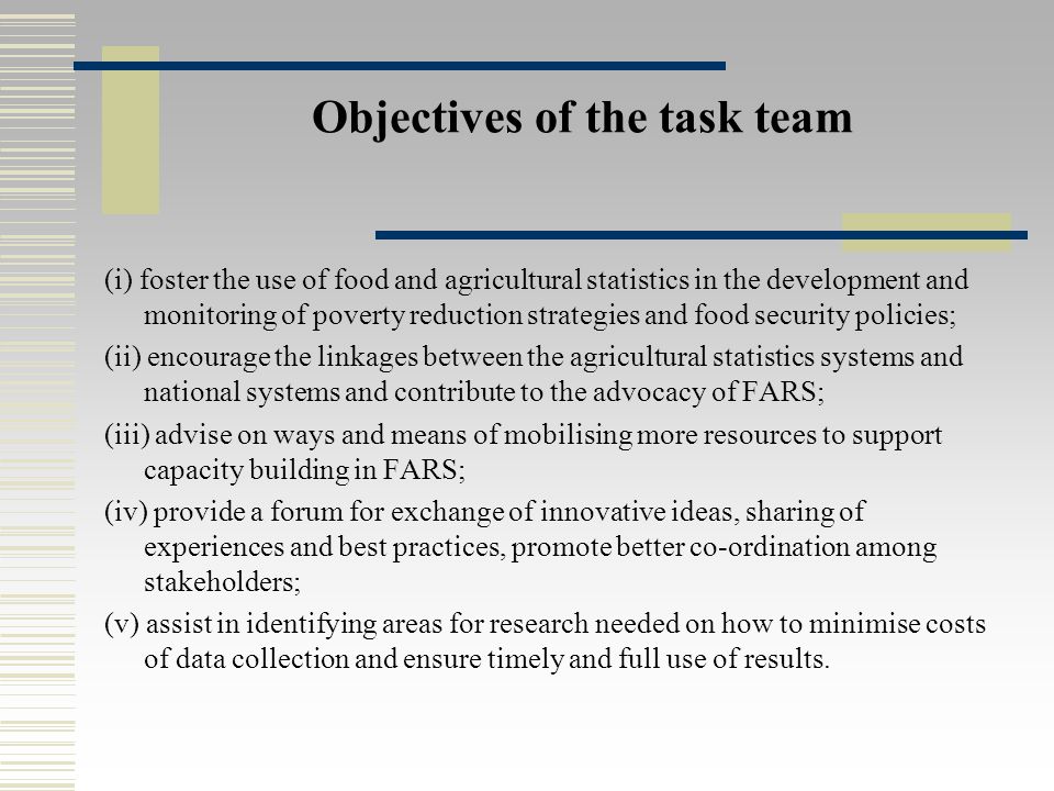 Objectives of the task team (i) foster the use of food and agricultural statistics in the development and monitoring of poverty reduction strategies and food security policies; (ii) encourage the linkages between the agricultural statistics systems and national systems and contribute to the advocacy of FARS; (iii) advise on ways and means of mobilising more resources to support capacity building in FARS; (iv) provide a forum for exchange of innovative ideas, sharing of experiences and best practices, promote better co-ordination among stakeholders; (v) assist in identifying areas for research needed on how to minimise costs of data collection and ensure timely and full use of results.
