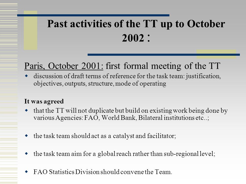 Past activities of the TT up to October 2002 : Paris, October 2001: first formal meeting of the TT  discussion of draft terms of reference for the task team: justification, objectives, outputs, structure, mode of operating It was agreed  that the TT will not duplicate but build on existing work being done by various Agencies: FAO, World Bank, Bilateral institutions etc..;  the task team should act as a catalyst and facilitator;  the task team aim for a global reach rather than sub-regional level;  FAO Statistics Division should convene the Team.