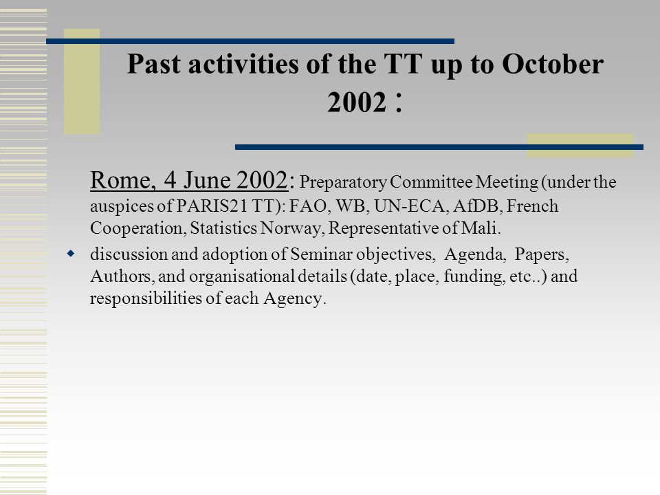 Past activities of the TT up to October 2002 : Rome, 4 June 2002: Preparatory Committee Meeting (under the auspices of PARIS21 TT): FAO, WB, UN-ECA, AfDB, French Cooperation, Statistics Norway, Representative of Mali.