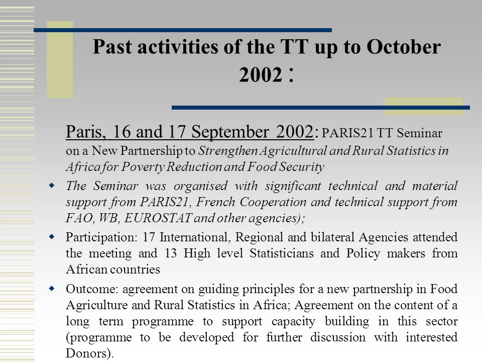 Past activities of the TT up to October 2002 : Paris, 16 and 17 September 2002: PARIS21 TT Seminar on a New Partnership to Strengthen Agricultural and Rural Statistics in Africa for Poverty Reduction and Food Security  The Seminar was organised with significant technical and material support from PARIS21, French Cooperation and technical support from FAO, WB, EUROSTAT and other agencies);  Participation: 17 International, Regional and bilateral Agencies attended the meeting and 13 High level Statisticians and Policy makers from African countries  Outcome: agreement on guiding principles for a new partnership in Food Agriculture and Rural Statistics in Africa; Agreement on the content of a long term programme to support capacity building in this sector (programme to be developed for further discussion with interested Donors).