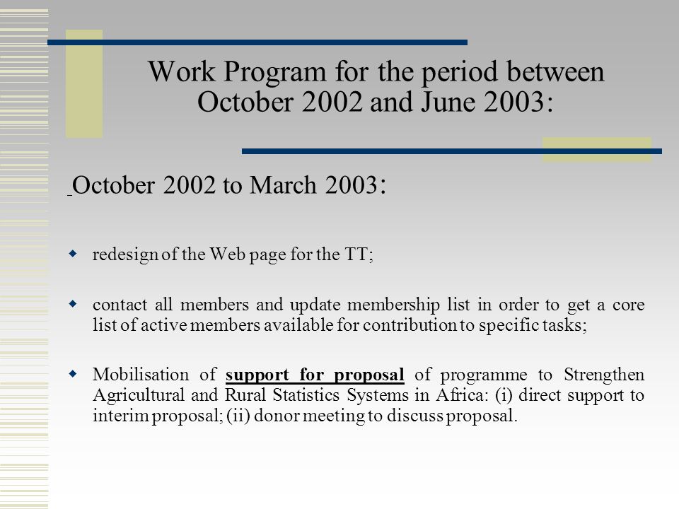 Work Program for the period between October 2002 and June 2003: October 2002 to March 2003 :  redesign of the Web page for the TT;  contact all members and update membership list in order to get a core list of active members available for contribution to specific tasks;  Mobilisation of support for proposal of programme to Strengthen Agricultural and Rural Statistics Systems in Africa: (i) direct support to interim proposal; (ii) donor meeting to discuss proposal.