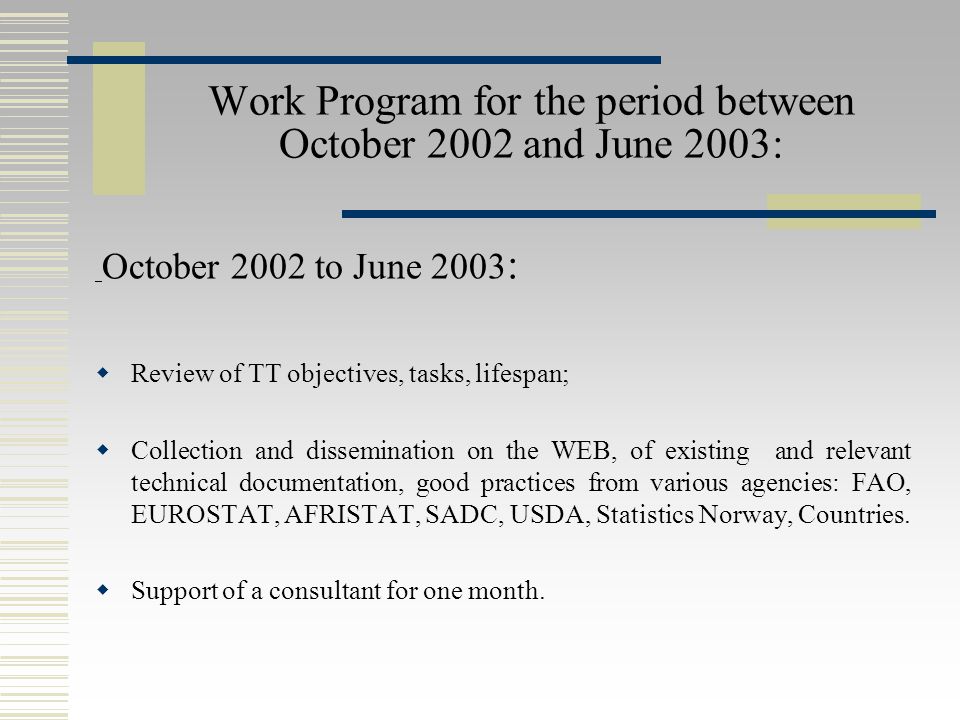 Work Program for the period between October 2002 and June 2003: October 2002 to June 2003 :  Review of TT objectives, tasks, lifespan;  Collection and dissemination on the WEB, of existing and relevant technical documentation, good practices from various agencies: FAO, EUROSTAT, AFRISTAT, SADC, USDA, Statistics Norway, Countries.