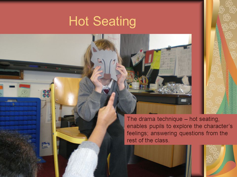 Hot Seating The drama technique – hot seating, enables pupils to explore the character’s feelings; answering questions from the rest of the class.