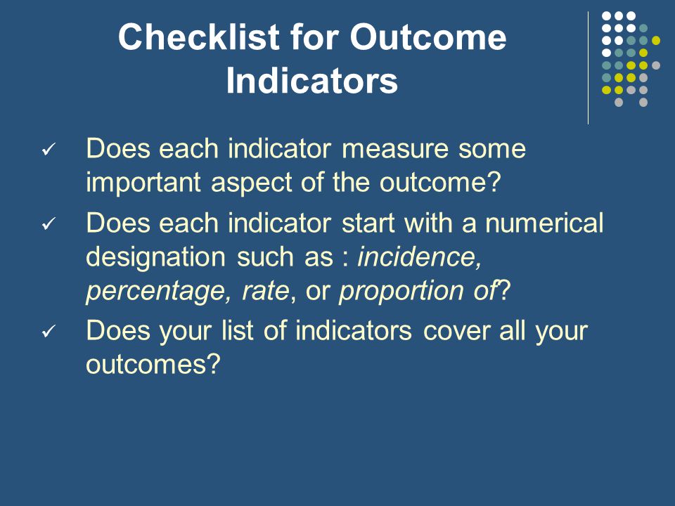 Step 3: Select outcome indicators Each identified outcome needs to be translated into one or more outcome indicators that state specifically what is to be measured (e.g., the # of teachers passing a test)
