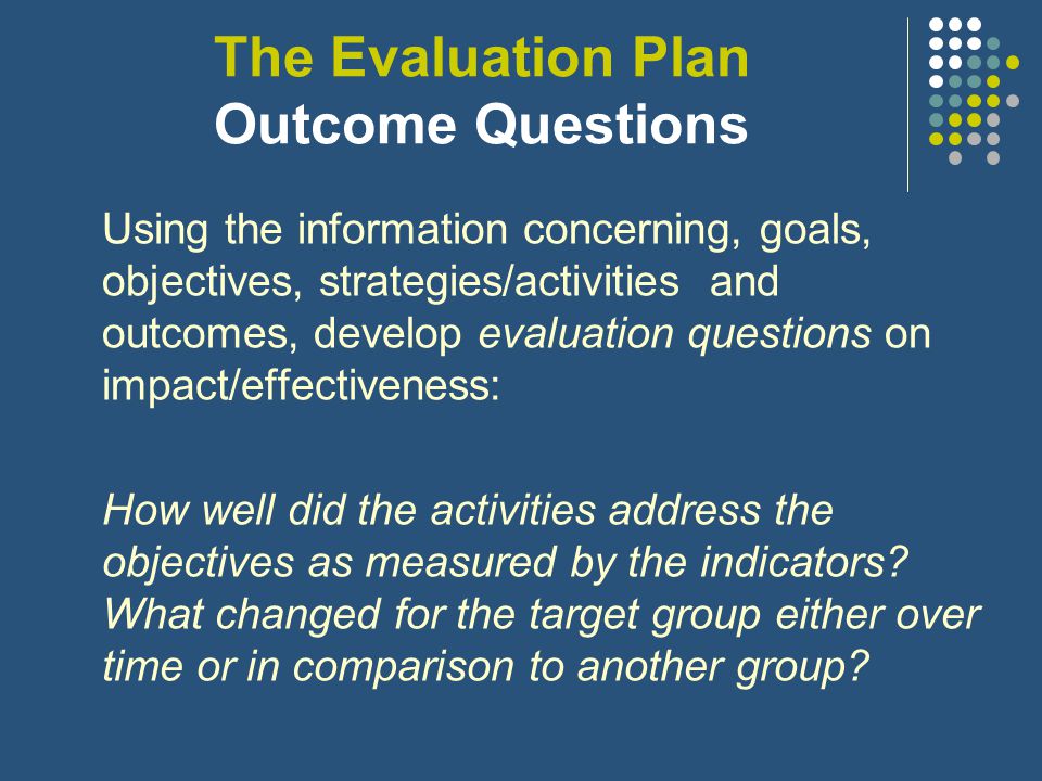 The Evaluation Plan Implementation Questions Using the information concerning, goals, objectives, strategies/activities and outcomes, develop evaluation questions on implementation: Were the activities completed as intended, on time and did they result in the planned outputs.