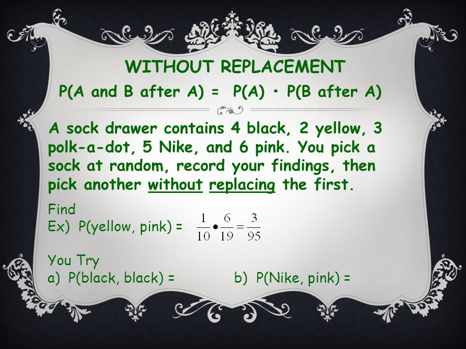 WITHOUT REPLACEMENT P(A and B after A) = P(A) P(B after A) Find Ex) P(yellow, pink) = You Try a) P(black, black) =b) P(Nike, pink) = A sock drawer contains 4 black, 2 yellow, 3 polk-a-dot, 5 Nike, and 6 pink.