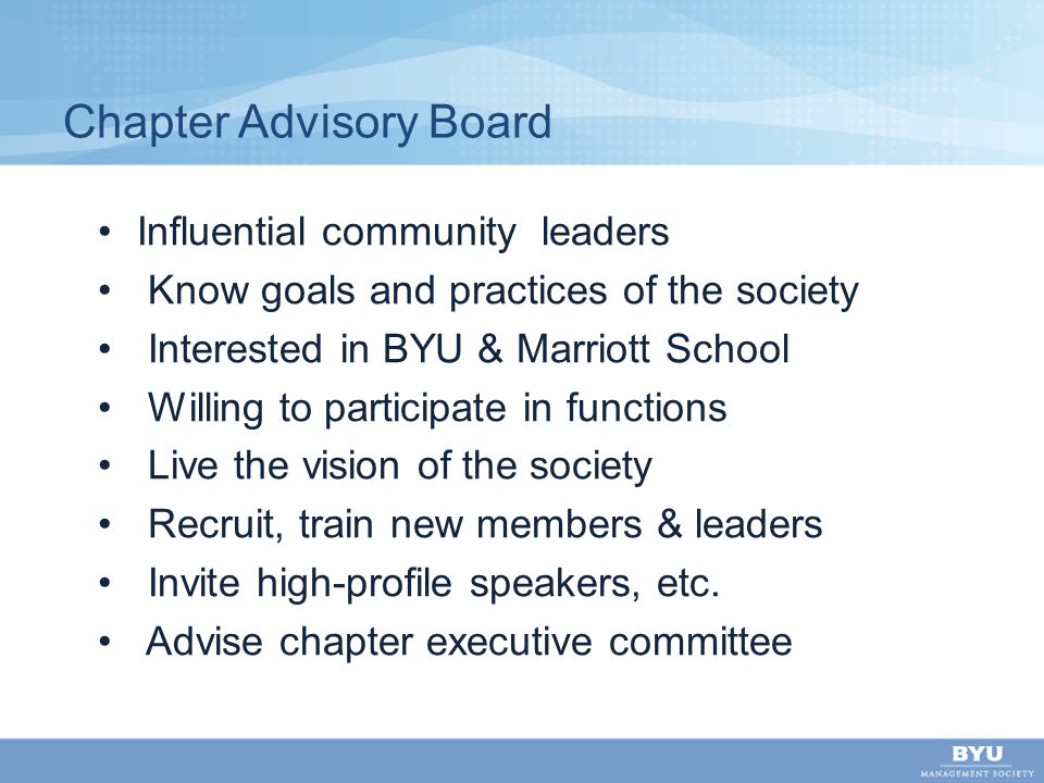 Chapter Advisory Board Influential community leaders Know goals and practices of the society Interested in BYU & Marriott School Willing to participate in functions Live the vision of the society Recruit, train new members & leaders Invite high-profile speakers, etc.