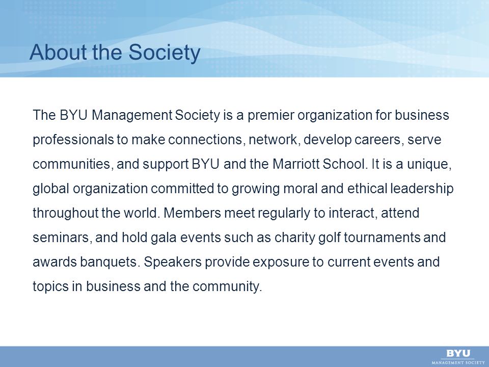 About the Society The BYU Management Society is a premier organization for business professionals to make connections, network, develop careers, serve communities, and support BYU and the Marriott School.