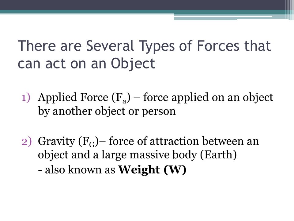 There are Several Types of Forces that can act on an Object 1)Applied Force (F a ) – force applied on an object by another object or person 2)Gravity (F G )– force of attraction between an object and a large massive body (Earth) - also known as Weight (W)