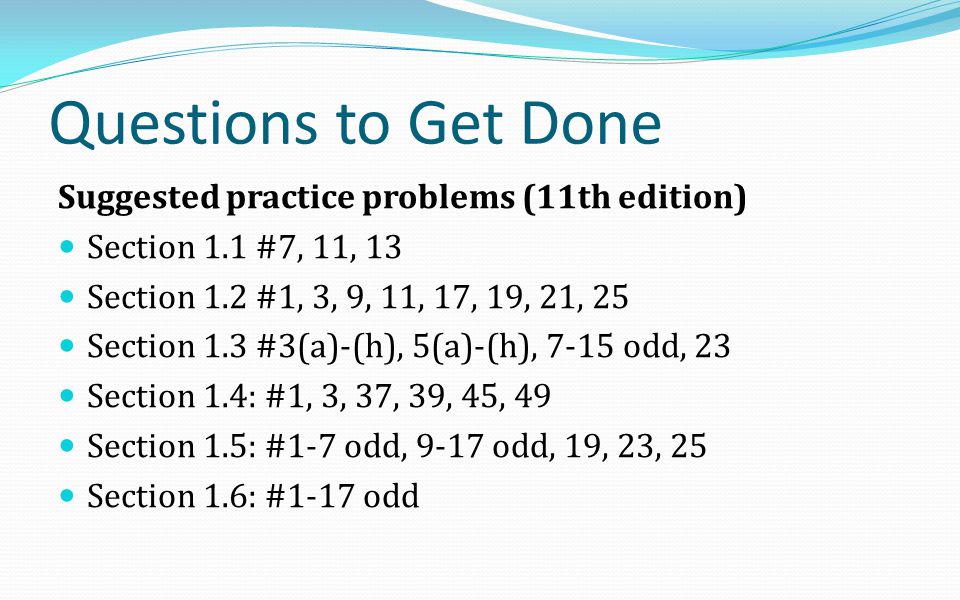 Questions to Get Done Suggested practice problems (11th edition) Section 1.1 #7, 11, 13 Section 1.2 #1, 3, 9, 11, 17, 19, 21, 25 Section 1.3 #3(a)-(h), 5(a)-(h), 7-15 odd, 23 Section 1.4: #1, 3, 37, 39, 45, 49 Section 1.5: #1-7 odd, 9-17 odd, 19, 23, 25 Section 1.6: #1-17 odd