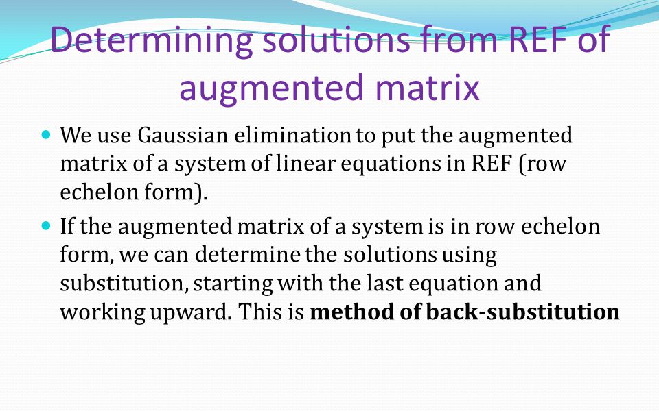 Determining solutions from REF of augmented matrix We use Gaussian elimination to put the augmented matrix of a system of linear equations in REF (row echelon form).