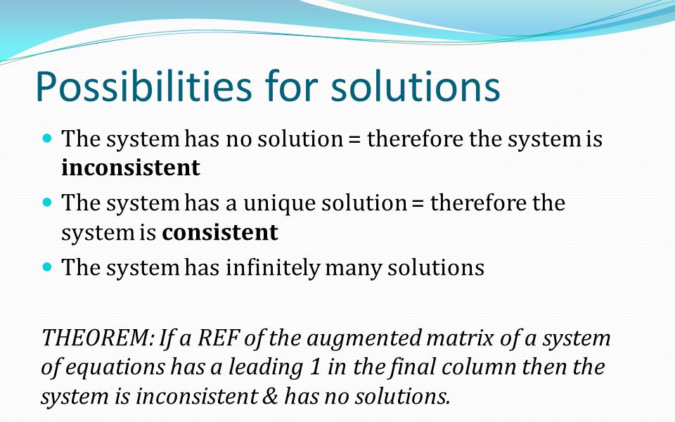 Possibilities for solutions The system has no solution = therefore the system is inconsistent The system has a unique solution = therefore the system is consistent The system has infinitely many solutions THEOREM: If a REF of the augmented matrix of a system of equations has a leading 1 in the final column then the system is inconsistent & has no solutions.