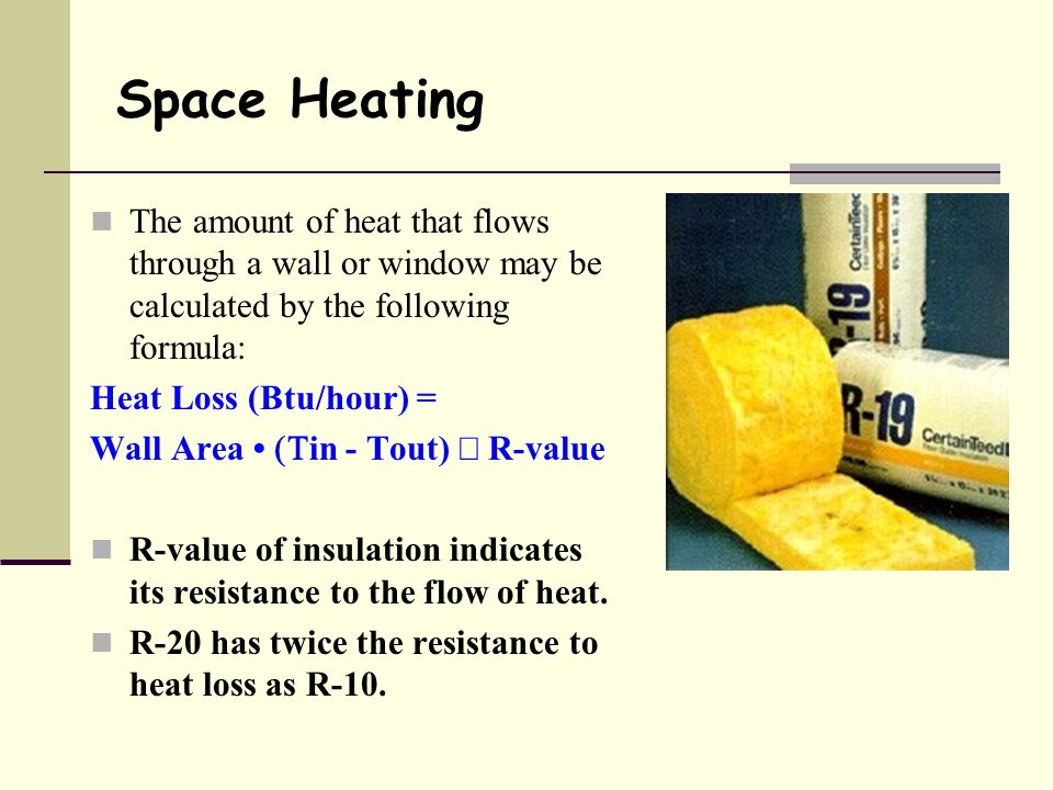 The amount of heat that flows through a wall or window may be calculated by the following formula: Heat Loss (Btu/hour) = Wall Area  in - Tout)  R-value R-value of insulation indicates its resistance to the flow of heat.