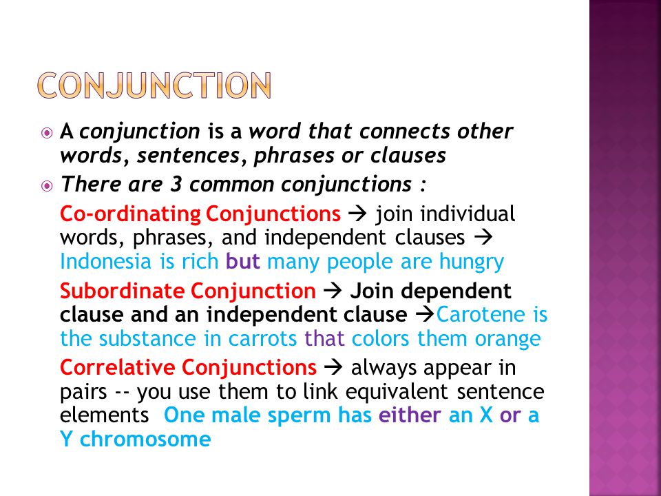  A conjunction is a word that connects other words, sentences, phrases or clauses  There are 3 common conjunctions : Co-ordinating Conjunctions  join individual words, phrases, and independent clauses  Indonesia is rich but many people are hungry Subordinate Conjunction  Join dependent clause and an independent clause  Carotene is the substance in carrots that colors them orange Correlative Conjunctions  always appear in pairs -- you use them to link equivalent sentence elements One male sperm has either an X or a Y chromosome