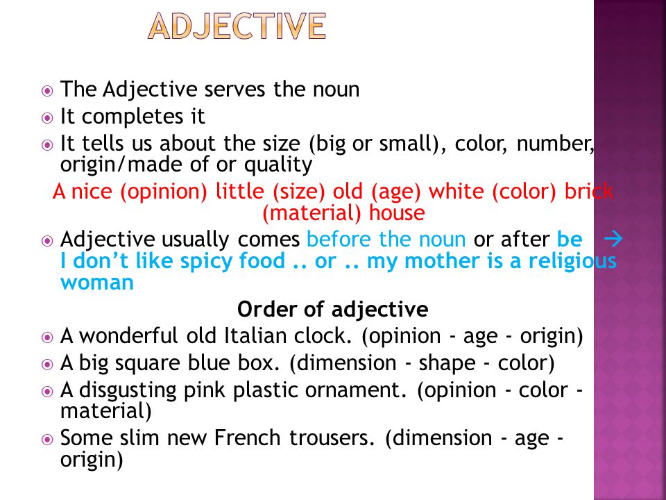  The Adjective serves the noun  It completes it  It tells us about the size (big or small), color, number, origin/made of or quality A nice (opinion) little (size) old (age) white (color) brick (material) house  Adjective usually comes before the noun or after be  I don’t like spicy food..
