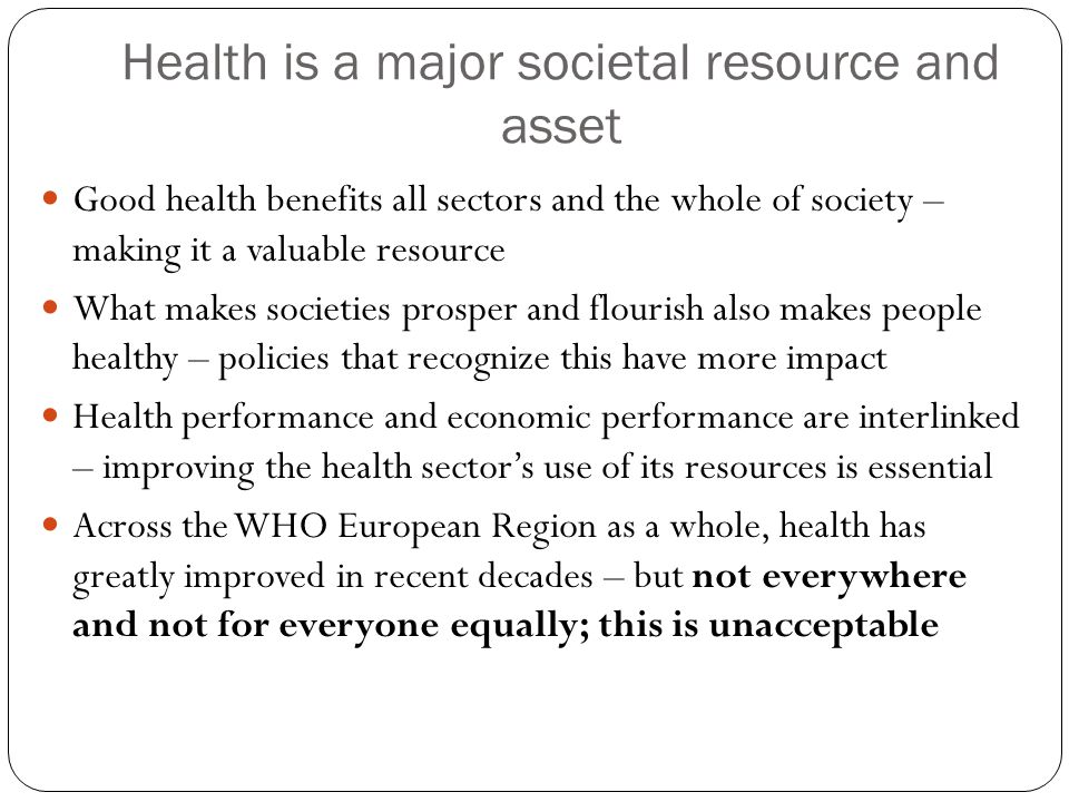Health is a major societal resource and asset Good health benefits all sectors and the whole of society – making it a valuable resource What makes societies prosper and flourish also makes people healthy – policies that recognize this have more impact Health performance and economic performance are interlinked – improving the health sector’s use of its resources is essential Across the WHO European Region as a whole, health has greatly improved in recent decades – but not everywhere and not for everyone equally; this is unacceptable