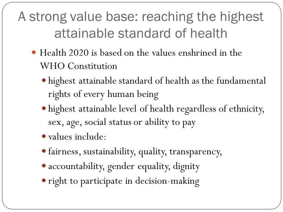 A strong value base: reaching the highest attainable standard of health Health 2020 is based on the values enshrined in the WHO Constitution highest attainable standard of health as the fundamental rights of every human being highest attainable level of health regardless of ethnicity, sex, age, social status or ability to pay values include: fairness, sustainability, quality, transparency, accountability, gender equality, dignity right to participate in decision-making