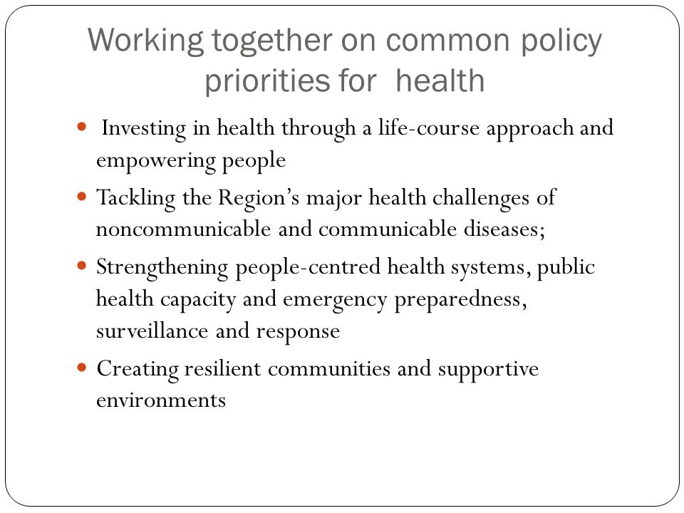 Working together on common policy priorities for health Investing in health through a life-course approach and empowering people Tackling the Region’s major health challenges of noncommunicable and communicable diseases; Strengthening people-centred health systems, public health capacity and emergency preparedness, surveillance and response Creating resilient communities and supportive environments
