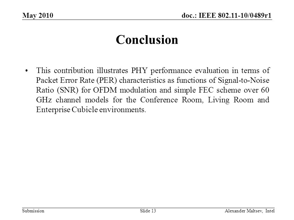 doc.: IEEE /0489r1 Submission May 2010 Alexander Maltsev, IntelSlide 13 Conclusion This contribution illustrates PHY performance evaluation in terms of Packet Error Rate (PER) characteristics as functions of Signal-to-Noise Ratio (SNR) for OFDM modulation and simple FEC scheme over 60 GHz channel models for the Conference Room, Living Room and Enterprise Cubicle environments.