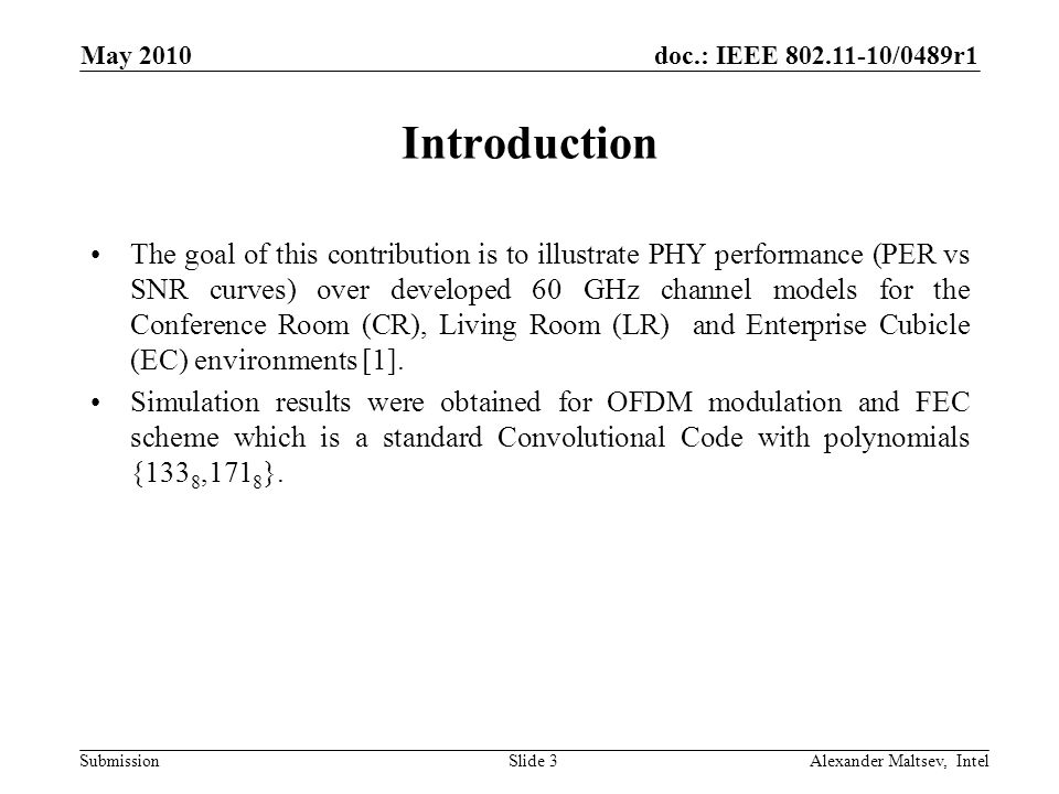 doc.: IEEE /0489r1 Submission May 2010 Alexander Maltsev, IntelSlide 3 Introduction The goal of this contribution is to illustrate PHY performance (PER vs SNR curves) over developed 60 GHz channel models for the Conference Room (CR), Living Room (LR) and Enterprise Cubicle (EC) environments [1].