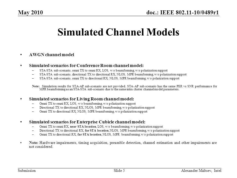 doc.: IEEE /0489r1 Submission May 2010 Alexander Maltsev, IntelSlide 5 Simulated Channel Models AWGN channel model Simulated scenarios for Conference Room channel model: –STA-STA sub-scenario, omni TX to omni RX, LOS, w/o beamforming, w/o polarization support –STA-STA sub-scenario, directional TX to directional RX, NLOS, MPR beamforming, w/o polarization support –STA-STA sub-scenario, omni TX to directional RX, NLOS, MPR beamforming, w/o polarization support Note: Simulation results for STA-AP sub-scenario are not provided.