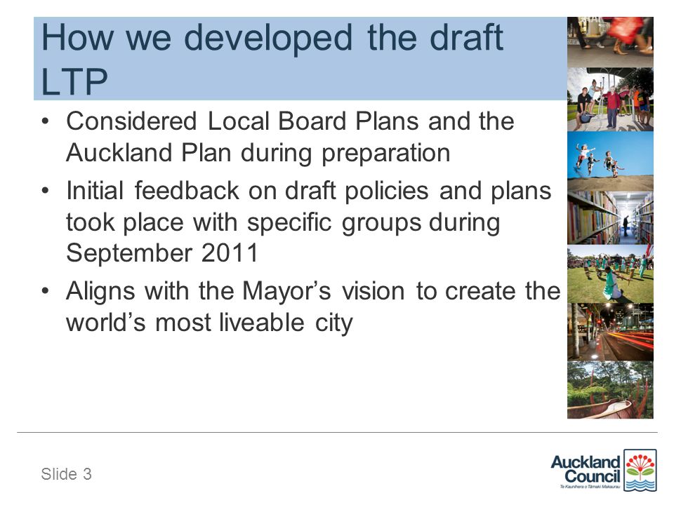 Slide 3 How we developed the draft LTP Considered Local Board Plans and the Auckland Plan during preparation Initial feedback on draft policies and plans took place with specific groups during September 2011 Aligns with the Mayor’s vision to create the world’s most liveable city
