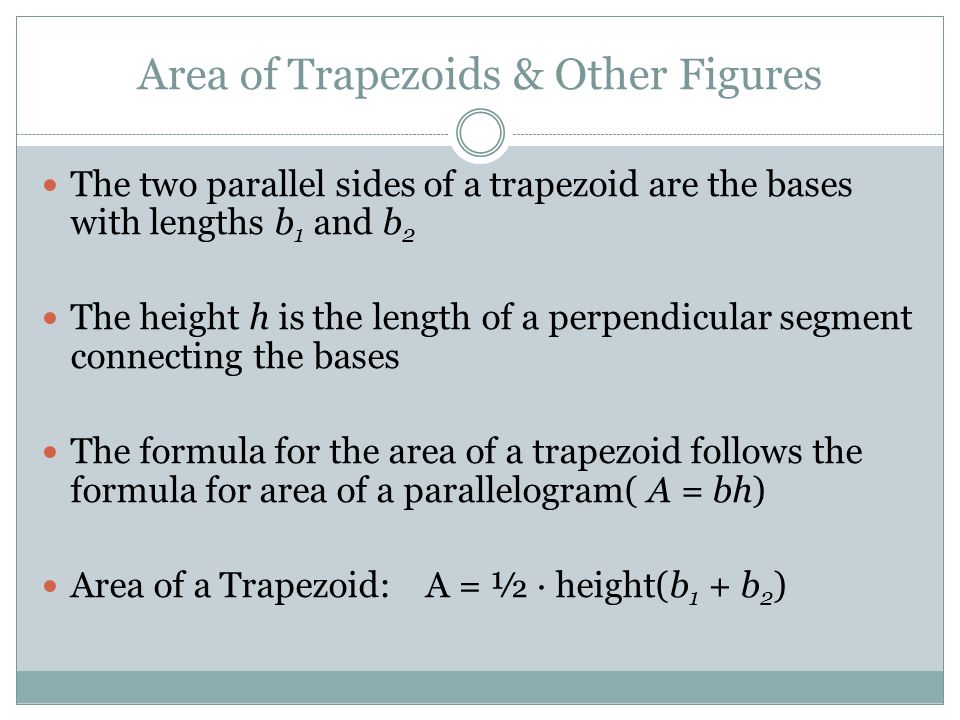 Area of Trapezoids & Other Figures The two parallel sides of a trapezoid are the bases with lengths b 1 and b 2 The height h is the length of a perpendicular segment connecting the bases The formula for the area of a trapezoid follows the formula for area of a parallelogram( A = bh) Area of a Trapezoid:A = ½ · height(b 1 + b 2 )