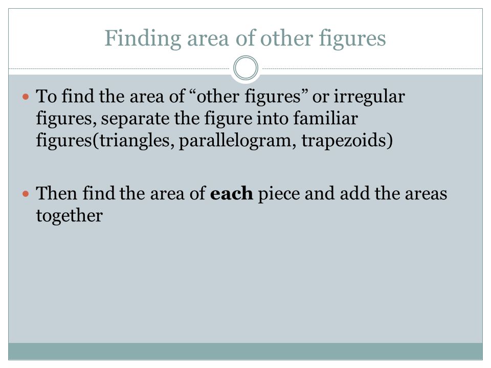 Finding area of other figures To find the area of other figures or irregular figures, separate the figure into familiar figures(triangles, parallelogram, trapezoids) Then find the area of each piece and add the areas together