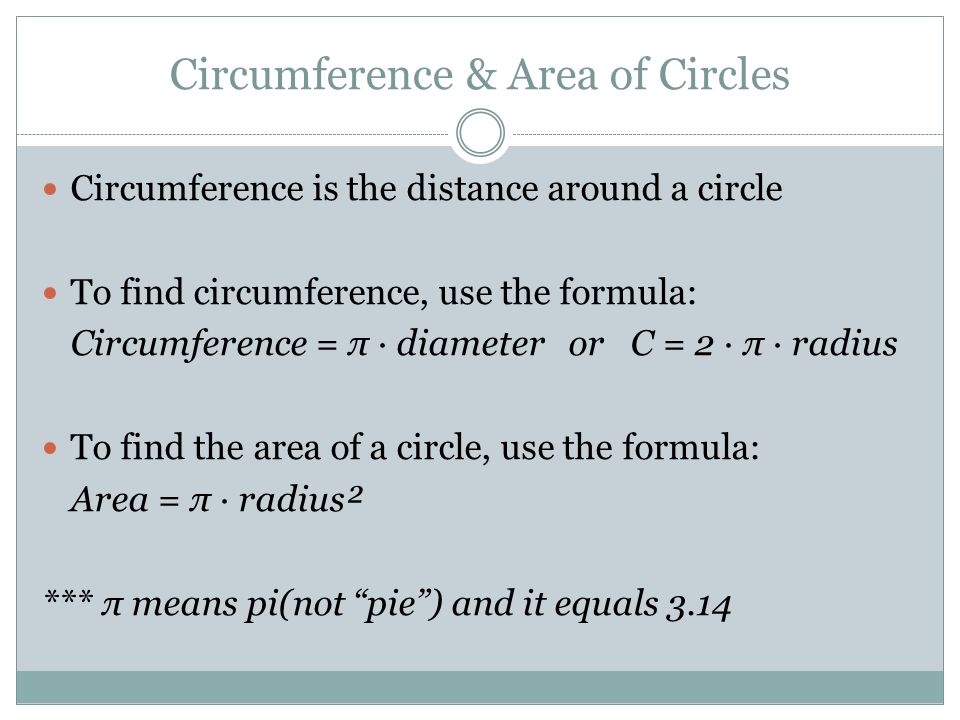 Circumference & Area of Circles Circumference is the distance around a circle To find circumference, use the formula: Circumference = π ∙ diameter or C = 2 ∙ π ∙ radius To find the area of a circle, use the formula: Area = π ∙ radius² *** π means pi(not pie ) and it equals 3.14