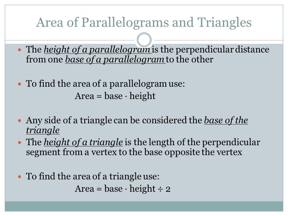 Area of Parallelograms and Triangles The height of a parallelogram is the perpendicular distance from one base of a parallelogram to the other To find the area of a parallelogram use: Area = base · height Any side of a triangle can be considered the base of the triangle The height of a triangle is the length of the perpendicular segment from a vertex to the base opposite the vertex To find the area of a triangle use: Area = base · height ÷ 2