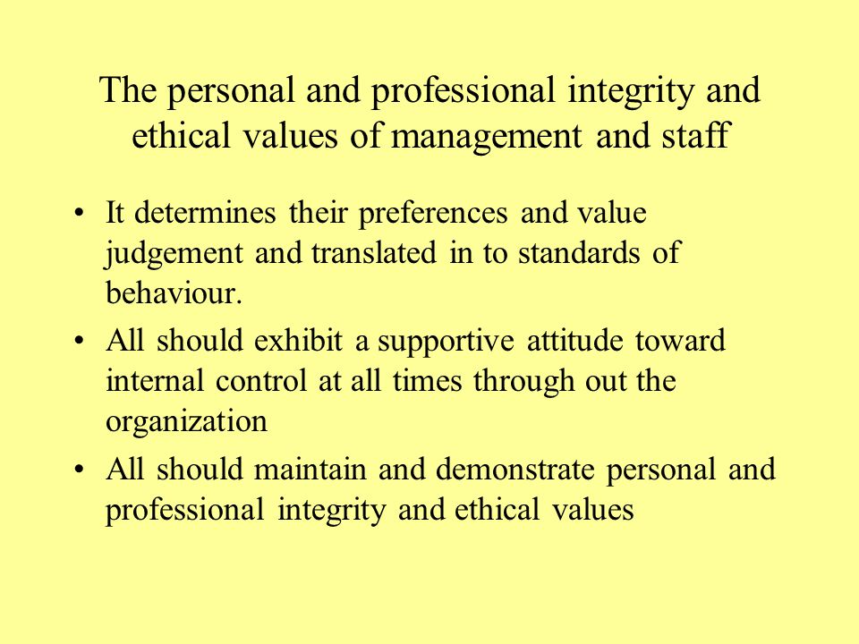 The personal and professional integrity and ethical values of management and staff It determines their preferences and value judgement and translated in to standards of behaviour.
