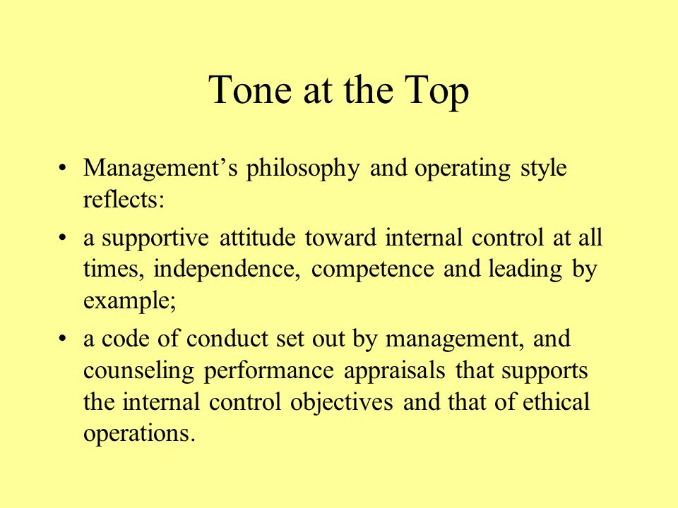 Tone at the Top Management’s philosophy and operating style reflects: a supportive attitude toward internal control at all times, independence, competence and leading by example; a code of conduct set out by management, and counseling performance appraisals that supports the internal control objectives and that of ethical operations.