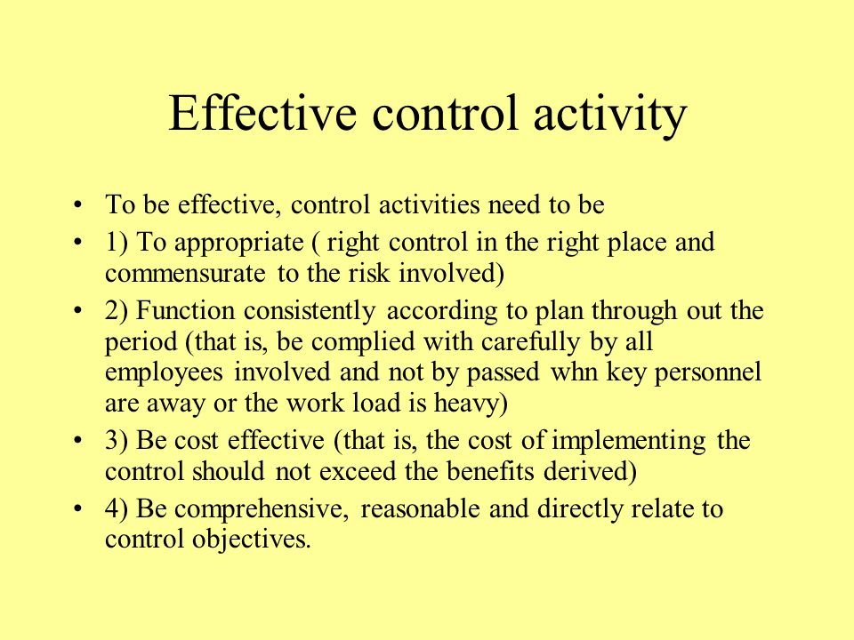 Effective control activity To be effective, control activities need to be 1) To appropriate ( right control in the right place and commensurate to the risk involved) 2) Function consistently according to plan through out the period (that is, be complied with carefully by all employees involved and not by passed whn key personnel are away or the work load is heavy) 3) Be cost effective (that is, the cost of implementing the control should not exceed the benefits derived) 4) Be comprehensive, reasonable and directly relate to control objectives.