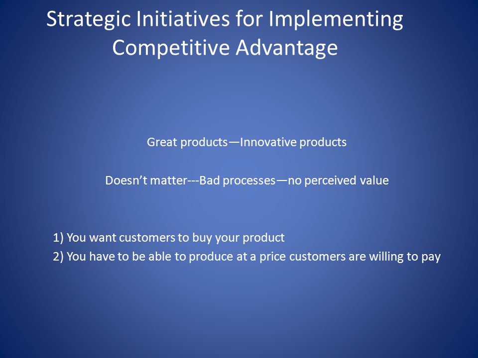 Strategic Initiatives for Implementing Competitive Advantage Great products—Innovative products Doesn’t matter---Bad processes—no perceived value 1) You want customers to buy your product 2) You have to be able to produce at a price customers are willing to pay