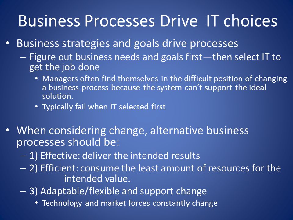 Business Processes Drive IT choices Business strategies and goals drive processes – Figure out business needs and goals first—then select IT to get the job done Managers often find themselves in the difficult position of changing a business process because the system can’t support the ideal solution.