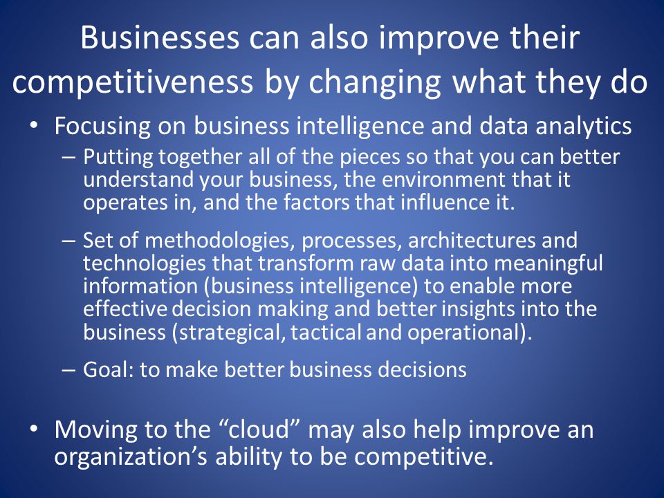 Businesses can also improve their competitiveness by changing what they do Focusing on business intelligence and data analytics – Putting together all of the pieces so that you can better understand your business, the environment that it operates in, and the factors that influence it.