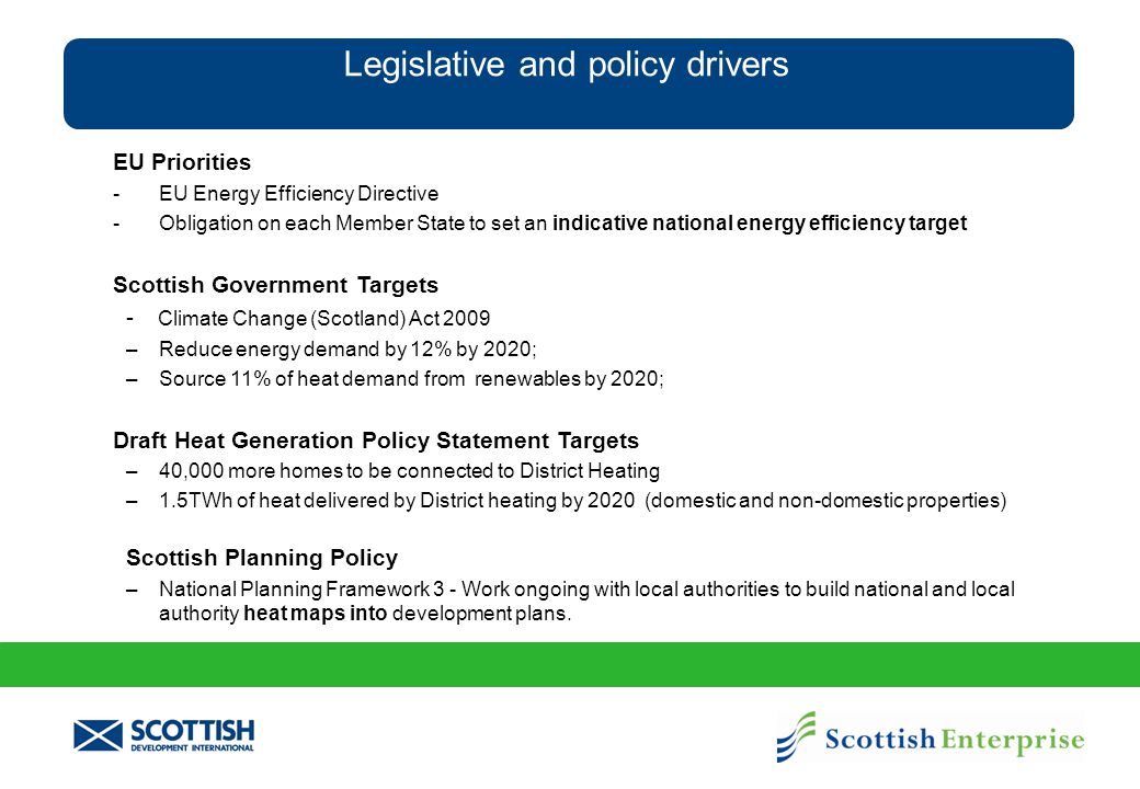 Legislative and policy drivers EU Priorities - EU Energy Efficiency Directive - Obligation on each Member State to set an indicative national energy efficiency target Scottish Government Targets - Climate Change (Scotland) Act 2009 –Reduce energy demand by 12% by 2020; –Source 11% of heat demand from renewables by 2020; Draft Heat Generation Policy Statement Targets –40,000 more homes to be connected to District Heating –1.5TWh of heat delivered by District heating by 2020 (domestic and non-domestic properties) Scottish Planning Policy –National Planning Framework 3 - Work ongoing with local authorities to build national and local authority heat maps into development plans.