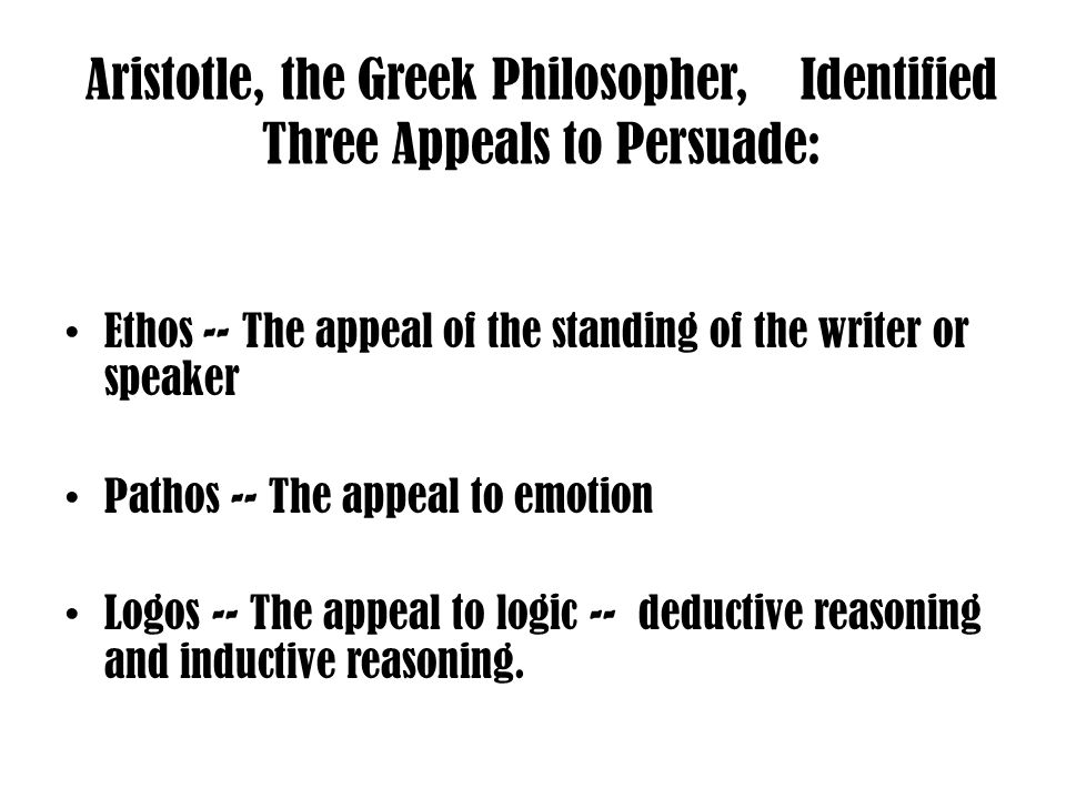 Aristotle, the Greek Philosopher, Identified Three Appeals to Persuade: Ethos -- The appeal of the standing of the writer or speaker Pathos -- The appeal to emotion Logos -- The appeal to logic -- deductive reasoning and inductive reasoning.