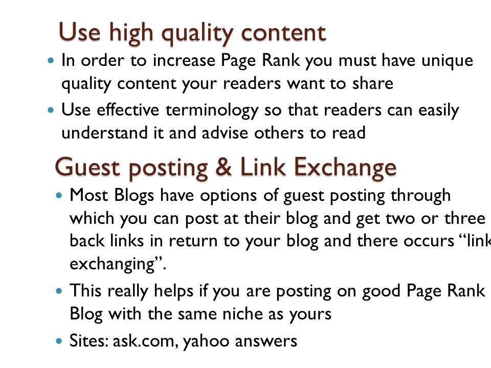 Use high quality content In order to increase Page Rank you must have unique quality content your readers want to share Use effective terminology so that readers can easily understand it and advise others to read Guest posting & Link Exchange Most Blogs have options of guest posting through which you can post at their blog and get two or three back links in return to your blog and there occurs link exchanging .
