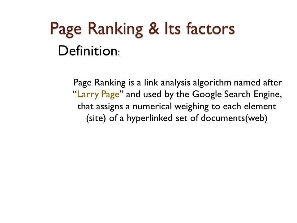 Page Ranking & Its factors Definition : Page Ranking is a link analysis algorithm named after Larry Page and used by the Google Search Engine, that assigns a numerical weighing to each element (site) of a hyperlinked set of documents(web)