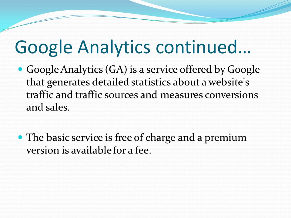 Google Analytics continued… Google Analytics (GA) is a service offered by Google that generates detailed statistics about a website s traffic and traffic sources and measures conversions and sales.