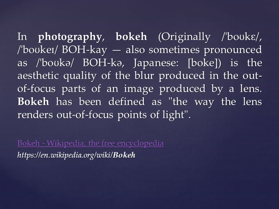 In photography, bokeh (Originally / ˈ bo ʊ k ɛ /, / ˈ bo ʊ ke ɪ / BOH-kay — also sometimes pronounced as / ˈ bo ʊ kə/ BOH-kə, Japanese: [boke]) is the aesthetic quality of the blur produced in the out- of-focus parts of an image produced by a lens.