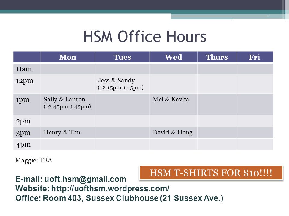 HSM Office Hours MonTuesWedThursFri 11am 12pm Jess & Sandy (12:15pm-1:15pm) 1pm Sally & Lauren (12:45pm-1:45pm) Mel & Kavita 2pm 3pm Henry & TimDavid & Hong 4pm Maggie: TBA HSM T-SHIRTS FOR $10!!!.