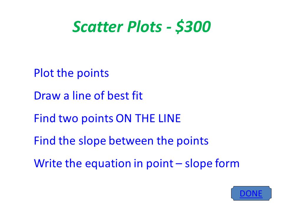 Scatter Plots - $300 DONE Plot the points Draw a line of best fit Find two points ON THE LINE Find the slope between the points Write the equation in point – slope form