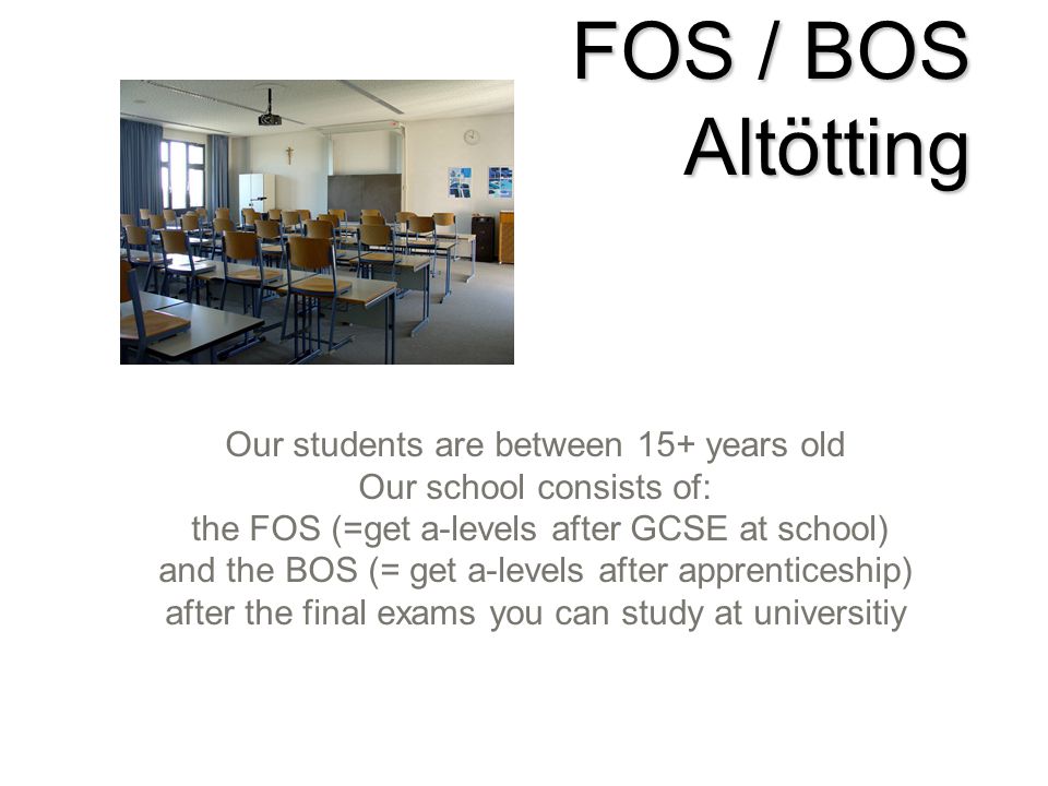 FOS / BOS Altötting Our students are between 15+ years old Our school consists of: the FOS (=get a-levels after GCSE at school) and the BOS (= get a-levels after apprenticeship) after the final exams you can study at universitiy