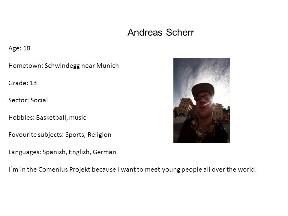 Andreas Scherr Age: 18 Hometown: Schwindegg near Munich Grade: 13 Sector: Social Hobbies: Basketball, music Fovourite subjects: Sports, Religion Languages: Spanish, English, German I´m in the Comenius Projekt because I want to meet young people all over the world.