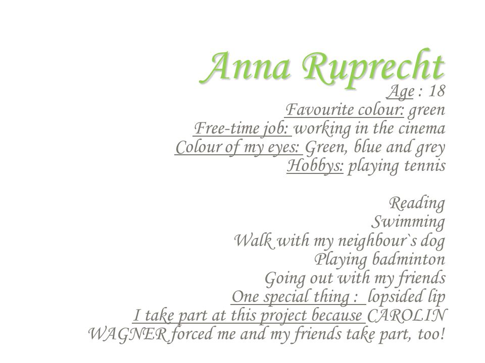 Anna Ruprecht Age : 18 Favourite colour: green Free-time job: working in the cinema Colour of my eyes: Green, blue and grey Hobbys: playing tennis Reading Swimming Walk with my neighbour`s dog Playing badminton Going out with my friends One special thing : lopsided lip I take part at this project because CAROLIN WAGNER forced me and my friends take part, too!